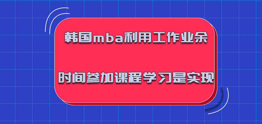 韩国mba利用工作的业余时间参加课程学习是可以实现的